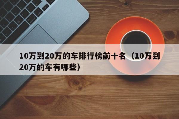 10万到20万的车排行榜前十名（10万到20万的车有哪些）