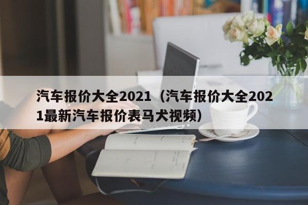 汽车报价大全2021（汽车报价大全2021最新汽车报价表马犬视频）