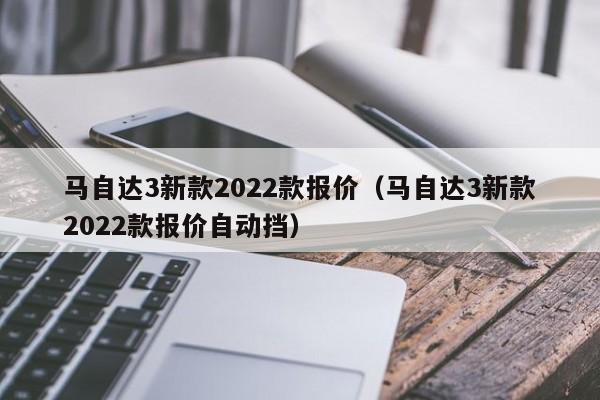 马自达3新款2022款报价（马自达3新款2022款报价自动挡）