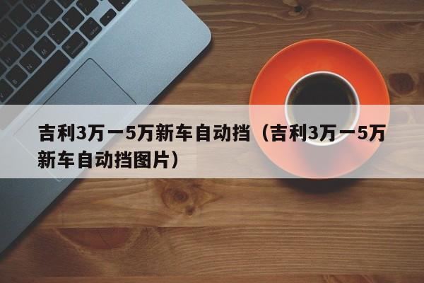 吉利3万一5万新车自动挡（吉利3万一5万新车自动挡图片）