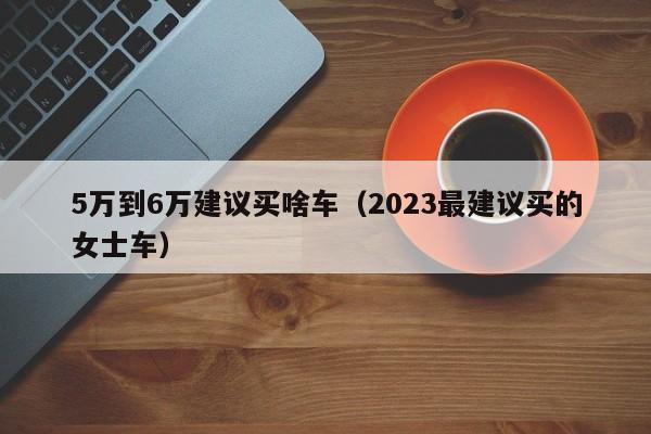 5万到6万建议买啥车（2023最建议买的女士车）