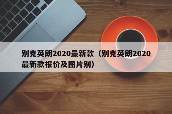 别克英朗2020最新款（别克英朗2020最新款报价及图片别）