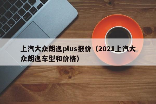 上汽大众朗逸plus报价（2021上汽大众朗逸车型和价格）