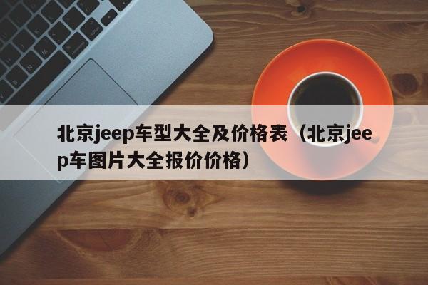 北京jeep车型大全及价格表（北京jeep车图片大全报价价格）