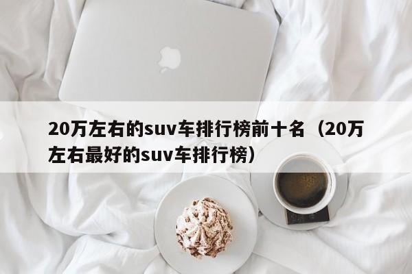 20万左右的suv车排行榜前十名（20万左右最好的suv车排行榜）