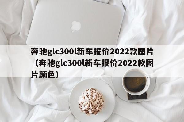 奔驰glc300l新车报价2022款图片（奔驰glc300l新车报价2022款图片颜色）