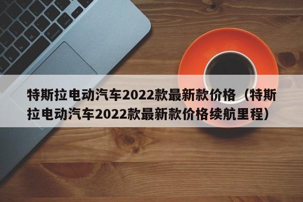 特斯拉电动汽车2022款最新款价格（特斯拉电动汽车2022款最新款价格续航里程）