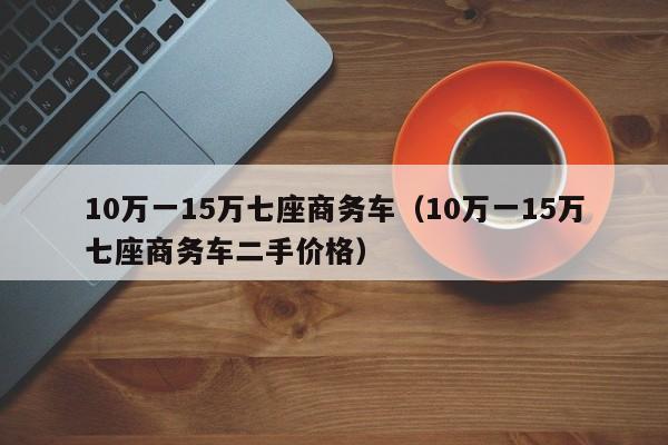 10万一15万七座商务车（10万一15万七座商务车二手价格）