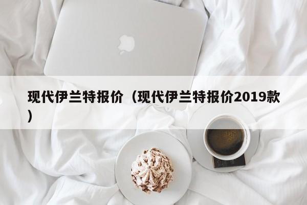 现代伊兰特报价（现代伊兰特报价2019款）