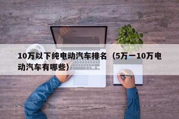 10万以下纯电动汽车排名（5万一10万电动汽车有哪些）