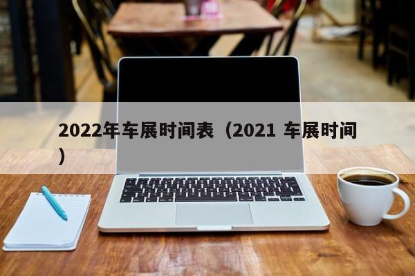 2022年车展时间表（2021 车展时间）