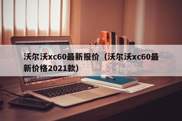 沃尔沃xc60最新报价（沃尔沃xc60最新价格2021款）