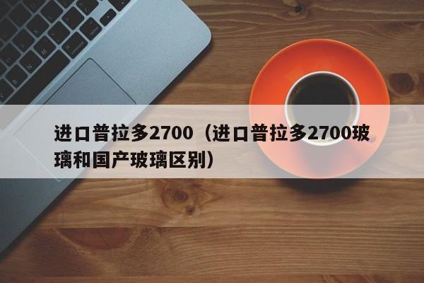 进口普拉多2700（进口普拉多2700玻璃和国产玻璃区别）