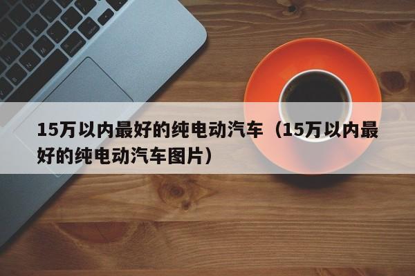 15万以内最好的纯电动汽车（15万以内最好的纯电动汽车图片）