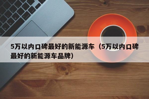 5万以内口碑最好的新能源车（5万以内口碑最好的新能源车品牌）