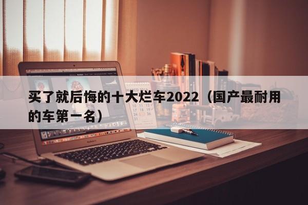 买了就后悔的十大烂车2022（国产最耐用的车第一名）