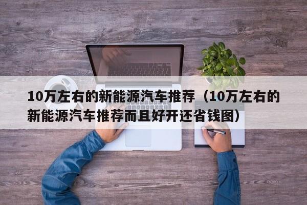 10万左右的新能源汽车推荐（10万左右的新能源汽车推荐而且好开还省钱图）