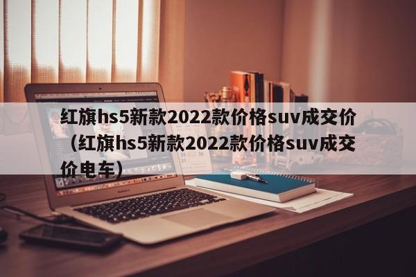 红旗hs5新款2022款价格suv成交价（红旗hs5新款2022款价格suv成交价电车）