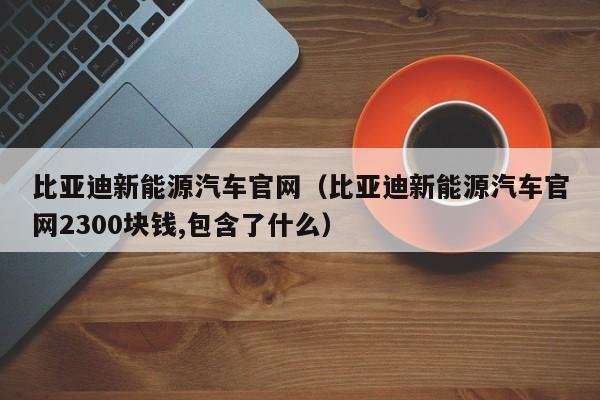 比亚迪新能源汽车官网（比亚迪新能源汽车官网2300块钱,包含了什么）