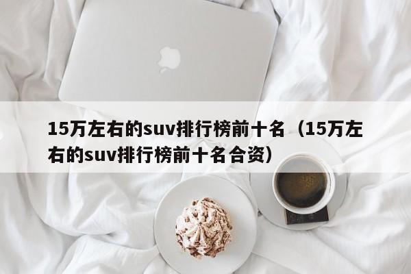 15万左右的suv排行榜前十名（15万左右的suv排行榜前十名合资）