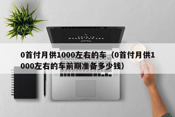 0首付月供1000左右的车（0首付月供1000左右的车前期准备多少钱）