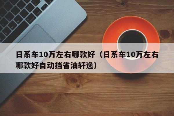 日系车10万左右哪款好（日系车10万左右哪款好自动挡省油轩逸）