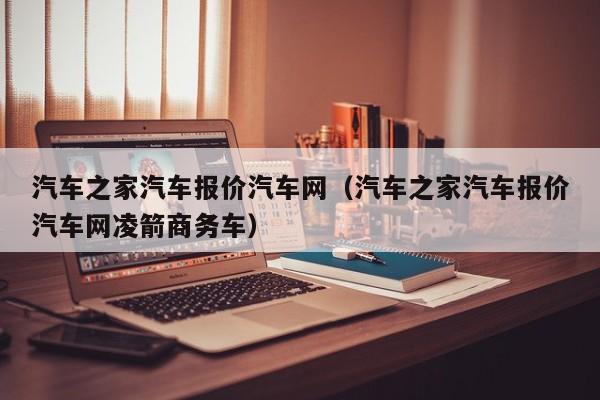 汽车之家汽车报价汽车网（汽车之家汽车报价汽车网凌箭商务车）