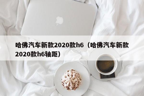 哈佛汽车新款2020款h6（哈佛汽车新款2020款h6轴距）