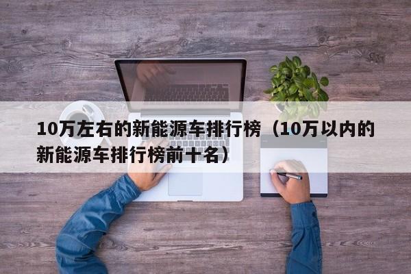 10万左右的新能源车排行榜（10万以内的新能源车排行榜前十名）