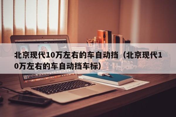 北京现代10万左右的车自动挡（北京现代10万左右的车自动挡车标）