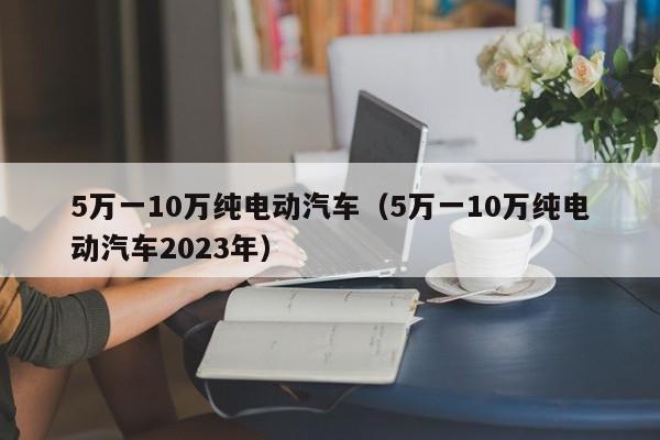 5万一10万纯电动汽车（5万一10万纯电动汽车2023年）