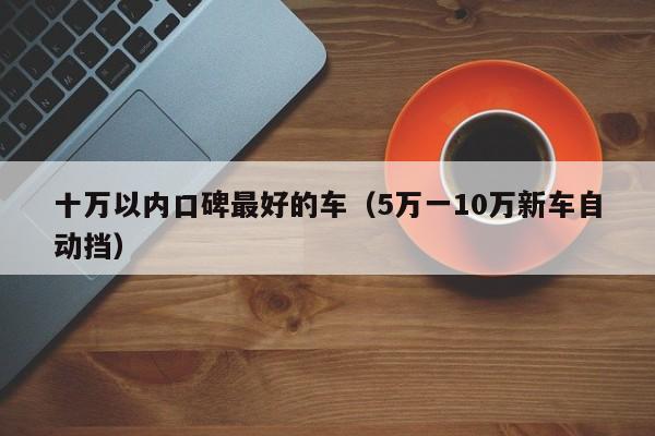 十万以内口碑最好的车（5万一10万新车自动挡）