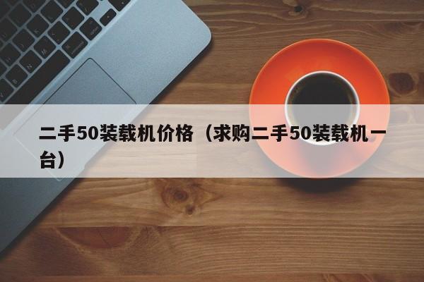 二手50装载机价格（求购二手50装载机一台）