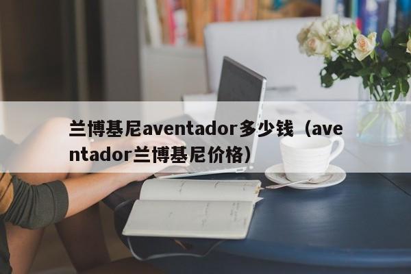 兰博基尼aventador多少钱（aventador兰博基尼价格）