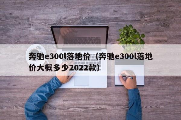 奔驰e300l落地价（奔驰e300l落地价大概多少2022款）