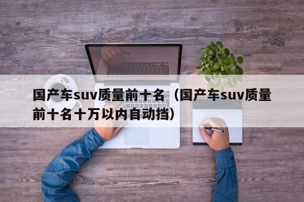 国产车suv质量前十名（国产车suv质量前十名十万以内自动挡）