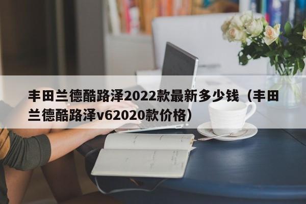 丰田兰德酷路泽2022款最新多少钱（丰田兰德酷路泽v62020款价格）