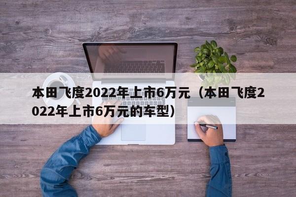 本田飞度2022年上市6万元（本田飞度2022年上市6万元的车型）