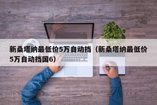 新桑塔纳最低价5万自动挡（新桑塔纳最低价5万自动挡国6）