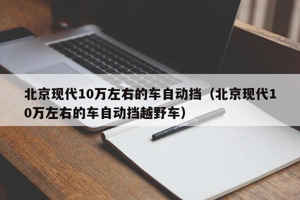 北京现代10万左右的车自动挡（北京现代10万左右的车自动挡越野车）