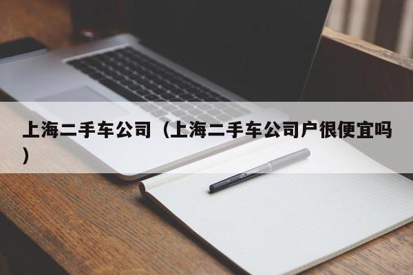 上海二手车公司（上海二手车公司户很便宜吗）