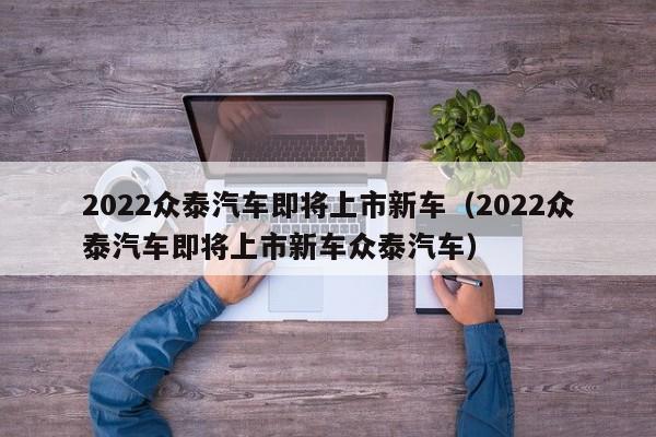 2022众泰汽车即将上市新车（2022众泰汽车即将上市新车众泰汽车）