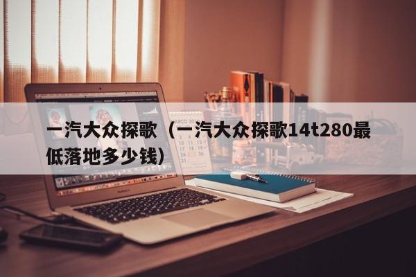 一汽大众探歌（一汽大众探歌14t280最低落地多少钱）