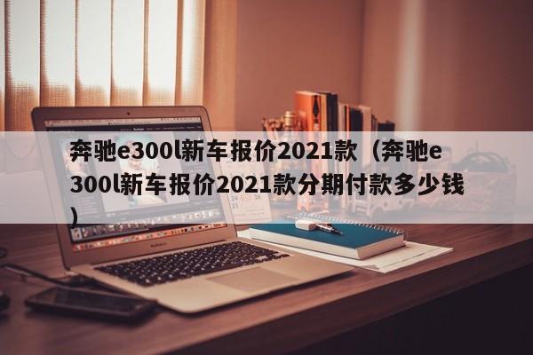 奔驰e300l新车报价2021款（奔驰e300l新车报价2021款分期付款多少钱）