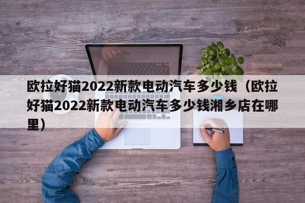 欧拉好猫2022新款电动汽车多少钱（欧拉好猫2022新款电动汽车多少钱湘乡店在哪里）