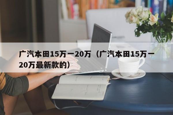 广汽本田15万一20万（广汽本田15万一20万最新款的）