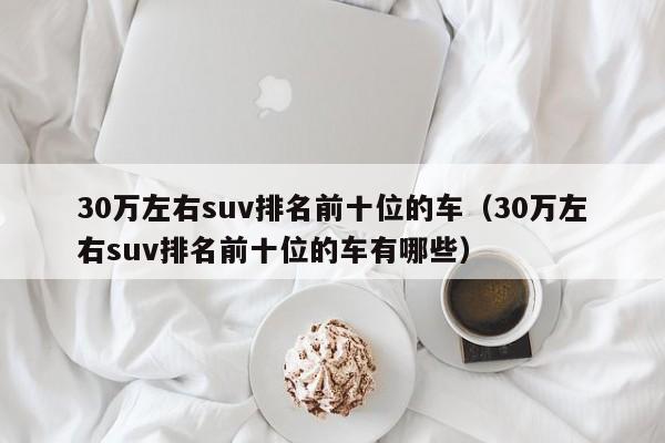 30万左右suv排名前十位的车（30万左右suv排名前十位的车有哪些）