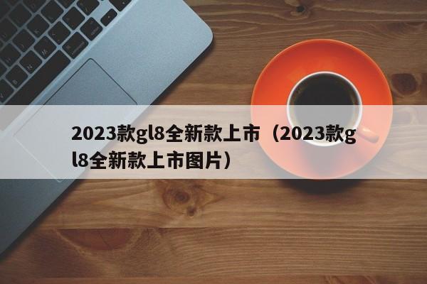 2023款gl8全新款上市（2023款gl8全新款上市图片）