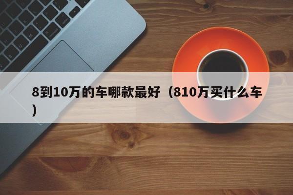 8到10万的车哪款最好（810万买什么车）