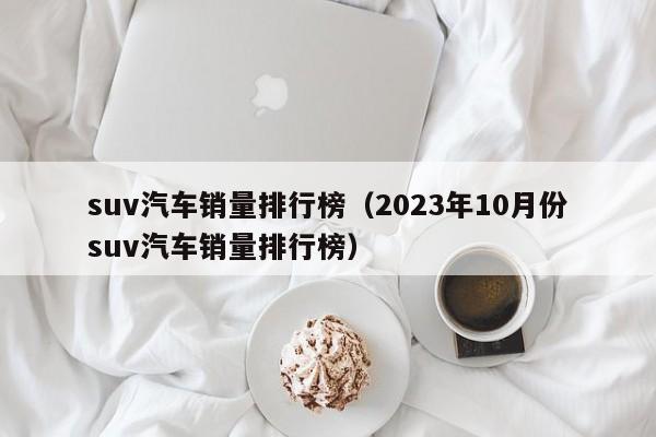 suv汽车销量排行榜（2023年10月份suv汽车销量排行榜）